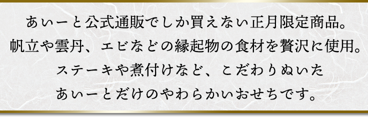 あいーと公式通販でしか買えない正月限定商品。帆立や雲丹、エビなどの縁起物の食材を贅沢に使用。ステーキや煮付けなど、こだわりぬいたあいーとだけのやわらかいおせちです。