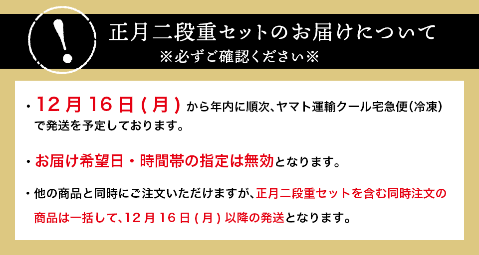 お届けについて※必ずご確認ください※12月16日(木) から年内に順次、ヤマト運輸クール宅急便（冷凍）で発送を予定しております。お届け希望日・時間帯の指定は無効となります。他のメニューと同時にご注文いただけますが、正月二段重セットを含む同時注文の商品は一括して、12月16日(木)以降のお届けとなります。