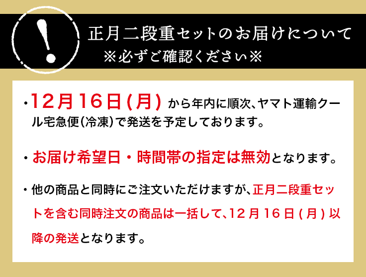 お届けについて※必ずご確認ください※12月16日(木) から年内に順次、ヤマト運輸クール宅急便（冷凍）で発送を予定しております。お届け希望日・時間帯の指定は無効となります。他のメニューと同時にご注文いただけますが、正月二段重セットを含む同時注文の商品は一括して、12月16日(木)以降のお届けとなります。